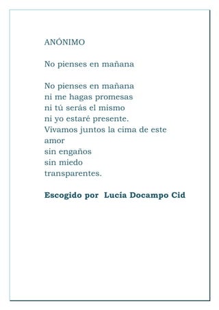 ANÓNIMO
No pienses en mañana
No pienses en mañana
ni me hagas promesas
ni tú serás el mismo
ni yo estaré presente.
Vivamos juntos la cima de este
amor
sin engaños
sin miedo
transparentes.
Escogido por Lucía Docampo Cid
 