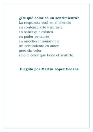 ¿De qué color es un sentimiento?
La respuesta está en el silencio
en contemplarte y mirarte
en saber que existes
en poder pensarte
en anochecer soñándote
un sentimiento es amor
pero sin color
sólo el color que tiene el sentirte.
Elegido por Martín López Seoane
 