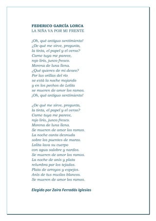 FEDERICO GARCÍA LORCA
LA NIÑA VA POR MI FRENTE
¡Oh, qué antiguo sentimiento!
¿De qué me sirve, pregunto,
la tinta, el papel y el verso?
Carne tuya me parece,
rojo lirio, junco fresco.
Morena de luna llena.
¿Qué quieres de mi deseo?
Por las orillas del río
se está la noche mojando
y en los pechos de Lolita
se mueren de amor los ramos.
¡Oh, qué antiguo sentimiento!
¿De qué me sirve, pregunto,
la tinta, el papel y el verso?
Carne tuya me parece,
rojo lirio, junco fresco.
Morena de luna llena.
Se mueren de amor los ramos.
La noche canta desnuda
sobre los puentes de marzo.
Lolita lava su cuerpo
con agua salobre y nardos.
Se mueren de amor los ramos.
La noche de anís y plata
relumbra por los tejados.
Plata de arroyos y espejos.
Anís de tus muslos blancos.
Se mueren de amor los ramos.
Elegido por Zaira Ferradás Iglesias
 