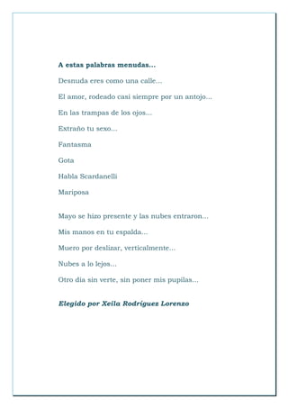 A estas palabras menudas...
Desnuda eres como una calle...
El amor, rodeado casi siempre por un antojo...
En las trampas de los ojos...
Extraño tu sexo...
Fantasma
Gota
Habla Scardanelli
Mariposa
Mayo se hizo presente y las nubes entraron...
Mis manos en tu espalda...
Muero por deslizar, verticalmente...
Nubes a lo lejos...
Otro día sin verte, sin poner mis pupilas...
Elegido por Xeila Rodríguez Lorenzo
 