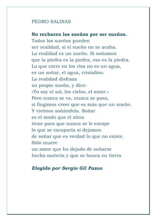 PEDRO SALINAS
No rechaces los sueños por ser sueños.
Todos los sueños pueden
ser realidad, si el sueño no se acaba.
La realidad es un sueño. Si soñamos
que la piedra es la piedra, eso es la piedra.
Lo que corre en los ríos no es un agua,
es un soñar, el agua, cristalino.
La realidad disfraza
su propio sueño, y dice:
«Yo soy el sol, los cielos, el amor.»
Pero nunca se va, nunca se pasa,
si fingimos creer que es más que un sueño.
Y vivimos soñándola. Soñar
es el modo que el alma
tiene para que nunca se le escape
lo que se escaparía si dejamos
de soñar que es verdad lo que no existe.
Sólo muere
un amor que ha dejado de soñarse
hecho materia y que se busca en tierra
Elegido por Sergio Gil Pazos
 