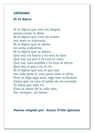 ANÓNIMO
Si te dijera
Sí te dijera que eres mi alegría
pocas cosas te diría.
Sí te dijera que eres mi tesoro
tan poco te valoraría.
Sí te dijera que te adoro
no sería suficiente.
Sí te dijera que te añoro…
Que soy un barco y tú eres la mar.
Que soy un ave y tú eres el cielo.
Que soy una semilla y tú eres la tierra.
Que soy el pez y tú el río.
Sí te dijera que soy lo que soy
tan solo para ti, aún poca cosa te diría.
Pero te digo algo más, algo tan verdadero
Como que tú eres el latido de mi corazón.
Te diría que solo tú,
Eres la razón de la vida mía,
Por siempre, mi Amor.
Poema elegido por Anaís Trillo Iglesias
 