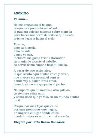 ANÓNIMO
Te amo...
No me preguntes si te amo,
porque esa pregunta me ofende,
si pudiera colocar moneda sobre moneda
para hacer una torre de todo lo que siento,
créeme llegaría hasta el cielo.
Te amo,
amo tu historia,
amo tu vida,
y amo tu paz,
inclusive me gusta verte estornudar,
tu manía de tocarte el cabello,
tu nerviosismo cuando beso tu cuello.
A pesar de que estés lejos,
lo que siento aquí dentro crece y crece,
que a veces me asusta el pensar
donde voy a poner tanto amor,
cuando ya no me quepa en el pecho.
No importa que te mudes a otra galaxia,
tú siempre estás aquí,
y sobra decir que yo vivo en un mundo dentro
de ti.
Porque por más lejos que estés,
por más preguntas que hagas,
no importa el lugar donde estés,
donde tu vives es aquí… en mi corazón.
Elegido por Rita Bravo González
 