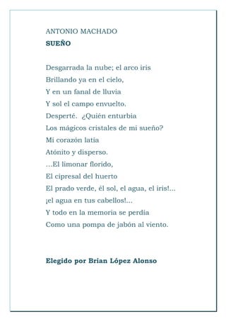 ANTONIO MACHADO
SUEÑO
Desgarrada la nube; el arco iris
Brillando ya en el cielo,
Y en un fanal de lluvia
Y sol el campo envuelto.
Desperté. ¿Quién enturbia
Los mágicos cristales de mi sueño?
Mi corazón latía
Atónito y disperso.
…El limonar florido,
El cipresal del huerto
El prado verde, él sol, el agua, el iris!...
¡el agua en tus cabellos!...
Y todo en la memoria se perdía
Como una pompa de jabón al viento.
Elegido por Brian López Alonso
 