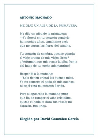 ANTONIO MACHADO
ME DIJO UN ALBA DE LA PRIMAVERA
Me dijo un alba de la primavera:
—Yo florecí en tu corazón sombrío
ha muchos años, caminante viejo
que no cortas las flores del camino.
Tu corazón de sombra, ¿acaso guarda
el viejo aroma de mis viejos lirios?
¿Perfuman aun mis rosas la alba frente
del hada de tu sueño adamantino?
Respondí a la mañana:
—Solo tienen cristal los sueños míos.
Yo no conozco el hada de mis sueños,
ni sé si está mi corazón florido.
Pero si aguardas la mañana pura
que ha de romper el vaso cristalino,
quizás el hada te dará tus rosas; mi
corazón, tus lirios.
Elegido por David González García
 