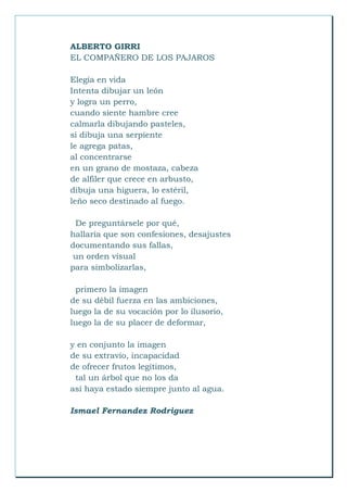 ALBERTO GIRRI
EL COMPAÑERO DE LOS PAJAROS
Elegía en vida
Intenta dibujar un león
y logra un perro,
cuando siente hambre cree
calmarla dibujando pasteles,
si dibuja una serpiente
le agrega patas,
al concentrarse
en un grano de mostaza, cabeza
de alfiler que crece en arbusto,
dibuja una higuera, lo estéril,
leño seco destinado al fuego.
De preguntársele por qué,
hallaría que son confesiones, desajustes
documentando sus fallas,
un orden visual
para simbolizarlas,
primero la imagen
de su débil fuerza en las ambiciones,
luego la de su vocación por lo ilusorio,
luego la de su placer de deformar,
y en conjunto la imagen
de su extravío, incapacidad
de ofrecer frutos legítimos,
tal un árbol que no los da
así haya estado siempre junto al agua.
Ismael Fernandez Rodriguez
 