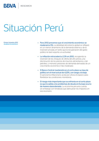 Situación Perú
Primer trimestre 2012   •	 Para 2012 prevemos que el crecimiento económico se
Análisis Económico
                           moderará a 5%. La debilidad del entorno global se reflejará
                           en un menor dinamismo de la demanda externa y de la
                           inversión privada, en tanto que la recuperación del gasto
                           público le dará soporte a la actividad.

                        •	 La inflación retrocederá a 2,3% en 2012, recogiendo la
                           reversión de los choques de oferta del año previo, una
                           disminución de los precios de insumos alimentarios y del
                           petróleo, y menores presiones de demanda derivadas de un
                           crecimiento económico más moderado.

                        •	 El Banco Central mantendrá en el corto plazo su tasa de
                           política en el nivel actual de 4,25%, con sesgo a la baja.
                           El panorama inflacionario acota por ahora el espacio para
                           flexibilizar las condiciones monetarias.

                        •	 El riesgo más importante que se enfrenta en el corto plazo
                           es que la salida a los problemas de deuda en Europa ocurra
                           de manera desordenada. La economía peruana cuenta
                           sin embargo con fortalezas que atenuarían los impactos en
                           ese escenario.
 
