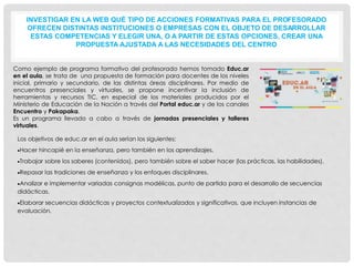 INVESTIGAR EN LA WEB QUÉ TIPO DE ACCIONES FORMATIVAS PARA EL PROFESORADO
OFRECEN DISTINTAS INSTITUCIONES O EMPRESAS CON EL OBJETO DE DESARROLLAR
ESTAS COMPETENCIAS Y ELEGIR UNA, O A PARTIR DE ESTAS OPCIONES, CREAR UNA
PROPUESTA AJUSTADA A LAS NECESIDADES DEL CENTRO
Como ejemplo de programa formativo del profesorado hemos tomado Educ.ar
en el aula, se trata de una propuesta de formación para docentes de los niveles
inicial, primario y secundario, de las distintas áreas disciplinares. Por medio de
encuentros presenciales y virtuales, se propone incentivar la inclusión de
herramientas y recursos TIC, en especial de los materiales producidos por el
Ministerio de Educación de la Nación a través del Portal educ.ar y de los canales
Encuentro y Pakapaka.
Es un programa llevado a cabo a través de jornadas presenciales y talleres
virtuales.
Los objetivos de educ.ar en el aula serían los siguientes;
Hacer hincapié en la enseñanza, pero también en los aprendizajes.
Trabajar sobre los saberes (contenidos), pero también sobre el saber hacer (las prácticas, las habilidades).
Repasar las tradiciones de enseñanza y los enfoques disciplinares.
Analizar e implementar variadas consignas modélicas, punto de partida para el desarrollo de secuencias
didácticas.
Elaborar secuencias didácticas y proyectos contextualizados y significativos, que incluyen instancias de
evaluación.
 