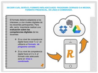 DECIDIR CUÁL SERÍA EL FORMATO MÁS ADECUADO: PROGRAMA CERRADO O A MEDIDA,
FORMATO PRESENCIAL, EN LÍNEA O COMBINADO.
• .El formato debería adaptarse a los
intereses y a los niveles digitales de
los docentes participantes. Para
ello, sería importante realizar una
evaluación sobre las
competencias digitales de los
docentes:
 Si su nivel de competencia
digital fuera nivel 1 o 2 se
utilizaría el formato de
programa cerrado.
 Si su nivel de competencia
digital fuera el 3 o 4, el
formato más adecuado
seria en línea o
combinado
 