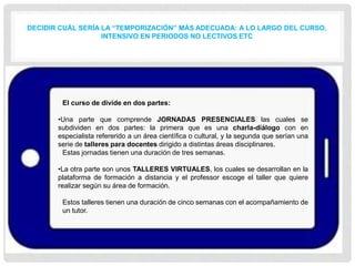 DECIDIR CUÁL SERÍA LA “TEMPORIZACIÓN” MÁS ADECUADA: A LO LARGO DEL CURSO,
INTENSIVO EN PERIODOS NO LECTIVOS ETC
El curso de divide en dos partes:
•Una parte que comprende JORNADAS PRESENCIALES las cuales se
subdividen en dos partes: la primera que es una charla-diálogo con en
especialista refererido a un área científica o cultural, y la segunda que serían una
serie de talleres para docentes dirigido a distintas áreas disciplinares.
Estas jornadas tienen una duración de tres semanas.
•La otra parte son unos TALLERES VIRTUALES, los cuales se desarrollan en la
plataforma de formación a distancia y el professor escoge el taller que quiere
realizar según su área de formación.
Estos talleres tienen una duración de cinco semanas con el acompañamiento de
un tutor.
 