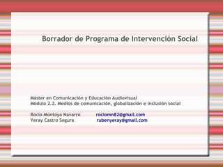 Borrador de Programa de Intervención Social




Máster en Comunicación y Educación Audiovisual
Módulo 2.2. Medios de comunicación, globalización e inclusión social

Rocío Montoya Navarro        rociomn82@gmail.com
Yeray Castro Segura          rubenyeray@gmail.com
 