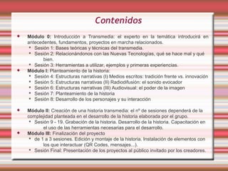 Contenidos
   Módulo 0: Introducción a Transmedia: el experto en la temática introducirá en
    antecedentes, fundamentos, proyectos en marcha relacionados.
      Sesión 1: Bases teóricas y técnicas del transmedia.
      Sesión 2: Relacionándonos con las Nuevas Tecnologías, qué se hace mal y qué
           bien.
      Sesión 3: Herramientas a utilizar, ejemplos y primeras experiencias.
   Módulo I: Planteamiento de la historia:
      Sesión 4: Estructuras narrativas (I) Medios escritos: tradición frente vs. innovación
      Sesión 5: Estructuras narrativas (II) Radiodifusión: el sonido evocador
      Sesión 6: Estructuras narrativas (III) Audiovisual: el poder de la imagen
      Sesión 7: Planteamiento de la historia
      Sesión 8: Desarrollo de los personajes y su interacción

   Módulo II: Creación de una historia transmedia: el nº de sesiones dependerá de la
    complejidad planteada en el desarrollo de la historia elaborada por el grupo.
      Sesión 9 - 19. Grabación de la historia. Desarrollo de la historia. Capacitación en
           el uso de las herramientas necesarias para el desarrollo.
   Módulo III: Finalización del proyecto
      de 1 a 3 sesiones. Edición y montaje de la historia. Instalación de elementos con
           los que interactuar (QR Codes, mensajes...).
      Sesión Final: Presentación de los proyectos al público invitado por los creadores.
 