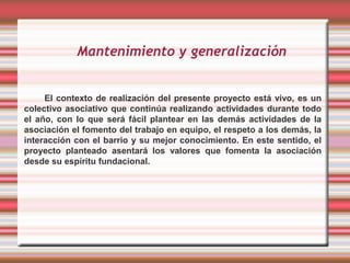 Mantenimiento y generalización


     El contexto de realización del presente proyecto está vivo, es un
colectivo asociativo que continúa realizando actividades durante todo
el año, con lo que será fácil plantear en las demás actividades de la
asociación el fomento del trabajo en equipo, el respeto a los demás, la
interacción con el barrio y su mejor conocimiento. En este sentido, el
proyecto planteado asentará los valores que fomenta la asociación
desde su espíritu fundacional.
 
