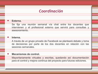 Coordinación

   Externa.
    Se fija una reunión semanal vía chat entre los docentes que
    intervienen y el profesional externo que servirá para consultas y
    asesoramiento.

   Interna.
    A través de un grupo privado de Facebook se planteará debate y toma
    de decisiones por parte de los dos docentes en relación con las
    sesiones semanales.

   Mecanismos de control.
    Mayoritariamente virtuales y escritas, quedando así documentación
    para el control y mejora continua del proyecto para futuras ediciones.
 