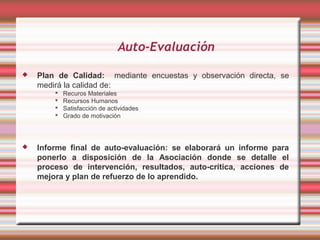 Auto-Evaluación

   Plan de Calidad: mediante encuestas y observación directa, se
    medirá la calidad de:
           Recuros Materiales
           Recursos Humanos
           Satisfacción de actividades
           Grado de motivación



   Informe final de auto-evaluación: se elaborará un informe para
    ponerlo a disposición de la Asociación donde se detalle el
    proceso de intervención, resultados, auto-crítica, acciones de
    mejora y plan de refuerzo de lo aprendido.
 