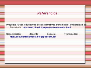 Referencias


Proyecto “Usos educativos de las narrativas transmedia” Universidad de
   Barcelona: http://oed.ub.edu/proyectos/transmedia.html

Organización          docente       Escuela       Transmedia:
   http://escuelatransmedia.blogspot.com.es/
 