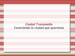 Ciudad Transmedia
Conociendo la ciudad que queremos
 