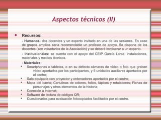 Aspectos técnicos (II)

   Recursos:
     - Humanos: dos docentes y un experto invitado en una de las sesiones. En caso
     de grupos amplios sería recomendable un profesor de apoyo. Se dispone de los
     docentes (son voluntarios de la Asociación) y se deberá involucrar a un experto.
     - Institucionales: se cuenta con el apoyo del CEIP García Lorca: instalaciones,
     materiales y medios técnicos.
     - Materiales:
     Smartphones o tabletas, o en su defecto cámaras de vídeo o foto que graben
             vídeo aportados por los participantes, y 5 unidades auxiliares aportados por
             el centro;
     Sala equipada con proyector y ordenadores aportados por el centro;
     Mapa del barrio; Cartulinas de colores, folios, lápices y rotuladores; Fichas de
             personajes y otros elementos de la historia;
     Conexión a Internet;
     Software de lectura de códigos QR;
     Cuestionarios para evaluación fotocopiados facilitados por el centro.
 