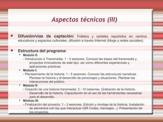 Aspectos técnicos (III)

   Difusión/vías de captación: Folletos y carteles repartidos en centros
    educativos y espacios culturales, difusión a través Internet (blogs y redes sociales).

   Estructura del programa:
     Módulo 0:
      - Introducción a Transmedia: 1 - 3 sesiones. Conocer las bases del transmedia y
            proyectos innovadores de este tipo, así como diferentes experiencias y
            aplicaciones prácticas.
     Módulo I:
      - Planteamiento de la historia: 1 - 5 sesiones. Conocer las estructuras narrativas.
            Plantear la historia y el desarrollo de personajes y situaciones. Plantear las
            interacciones del público.
     Módulo II:
      - Creación de una historia transmedia: 2 - 10 sesiones. Grabación de la historia.
            Desarrollo de la historia. Capacitación en el uso de las herramientas necesarias
            para el desarrollo.
     Módulo III:
      - Finalización del proyecto: 1 - 3 sesiones. Edición y montaje de la historia. Instalación
            de elementos con los que interactuar (QR Codes, mensajes...). Presentación de
            los proyectos.
 