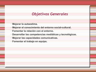 Objetivos Generales

➢
  Mejorar la autoestima.
➢
  Mejorar el conocimiento del entorno social-cultural.
➢
  Fomentar la relación con el entorno.
➢
  Desarrollar las competencias mediáticas y tecnológicas.
➢
  Mejorar las capacidades comunicativas.
➢
  Fomentar el trabajo en equipo.
 