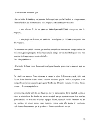 11
De esta manera, definimos que:
- Para el taller de ficción y proyecto de título sugerimos que la Facultad se comprometa a
financiar el 50% del monto total de cada proyecto, definiendo como máximo:
- para taller de ficción, un aporte de 300 mil pesos ($600.000 presupuesto total del
proyecto).
- para proyectos de título, un aporte de 750 mil pesos ($1.500.000 presupuesto total
del proyecto).
Encontramos inaceptable también que muchos compañeros nuestros con una peor situación
económica, pasen gran parte de sus vacaciones y tiempo universitario trabajando solo para
levantar fondos para sus proyectos de taller.
Para ello proponemos:
- Un fondo de beca como forma adicional para financiar proyectos en caso de que sea
necesario.
De esta forma, estarían financiados por lo menos la mitad de los proyectos de título y de
ficción. Para financiar la otra mitad, creemos necesario que la Facultad nos preste y nos
otorgue los espacios necesarios para ganar fondos de diferentes maneras (eventos, fiestas,
ventas…) de manera prioritaria.
Creemos importante también que haya una mayor transparencia de la facultad acerca de
cómo se administran los fondos de nuestro arancel, ya que nuestra carrera tiene muchos
gastos extras a los de la sala de clases: equipos, actores, técnicos, salidas a terreno, etc. En
ese sentido, no somos como otras carreras, porque cada año puede ir cambiando
radicalmente la manera en que se gestiona el dinero administrativamente.
 