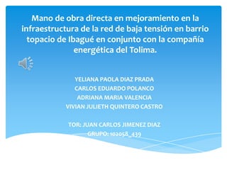 Mano de obra directa en mejoramiento en la
infraestructura de la red de baja tensión en barrio
topacio de Ibagué en conjunto con la compañía
energética del Tolima.
YELIANA PAOLA DIAZ PRADA
CARLOS EDUARDO POLANCO
ADRIANA MARIA VALENCIA
VIVIAN JULIETH QUINTERO CASTRO
TOR: JUAN CARLOS JIMENEZ DIAZ
GRUPO: 102058_439
 