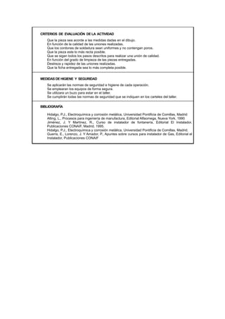 CRITERIOS DE EVALUACIÓN DE LA ACTIVIDAD
Que la pieza sea acorde a las medidas dadas en el dibujo.
En función de la calidad de las uniones realizadas.
Que los cordones de soldadura sean uniformes y no contengan poros.
Que la pieza este lo más recta posible.
Que se sigan todos los pasos descritos para realizar una unión de calidad.
En función del grado de limpieza de las piezas entregadas.
Destreza y rapidez de las uniones realizadas.
Que la ficha entregada sea lo más completa posible.
MEDIDAS DE HIGIENE Y SEGURIDAD
Se aplicarán las normas de seguridad e higiene de cada operación.
Se emplearan los equipos de forma segura.
Se utilizara un buzo para estar en el taller.
Se cumplirán todas las normas de seguridad que se indiquen en los carteles del taller.
BIBLIOGRAFÍA
Hidalgo, P.J., Electroquímica y corrosión metálica, Universidad Pontificia de Comillas, Madrid
Alting, L., Procesos para ingeniería de manufactura, Editorial Alfaomega, Nueva York, 1990
Jiménez, J. Y Martínez, R., Curso de instalador de fontanería, Editorial El Instalador,
Publicaciones CONAIF, Madrid, 1995.
Hidalgo, P.J., Electroquímica y corrosión metálica, Universidad Pontificia de Comillas, Madrid.
Guerra, E., Lorenzo, J. Y Amador, P., Apuntes sobre cursos para instalador de Gas, Editorial el
Instalador, Publicaciones CONAIF
 