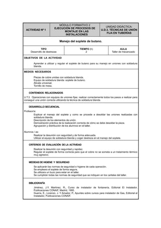 ACTIVIDAD Nº 1
MÓDULO FORMATIVO 2
EJECUCIÓN DE PROCESOS DE
MONTAJE EN LAS
INSTALACIONES
UNIDAD DIDÁCTICA:
U.D.3. TÉCNICAS DE UNIÓN
FIJA EN TUBERÍAS
Manejo del soplete de butano.
TIPO
Desarrollo de destrezas
TIEMPO (h)
2
AULA
Taller de mecanizado
OBJETIVOS DE LA ACTIVIDAD
Aprender a utilizar y regular el soplete de butano para su manejo en uniones con soldadura
blanda.
MEDIOS NECESARIOS
Piezas de cobre unidas con soldadura blanda.
Equipo de soldadura blanda: soplete de butano.
Alicate universal.
Tornillo de mesa.
CONTENIDOS RELACIONADOS
U.T.3. Operaciones con equipos de uniones fijas: realizar correctamente todos los pasos a realizar para
conseguir una unión correcta utilizando la técnica de soldadura blanda.
DESARROLLO SECUENCIAL
Profesor/a:
Explicar el manejo del soplete y como se procede a desoldar las uniones realizadas con
soldadura blanda.
Descripción de los elementos de unión.
Demostración práctica de la realización correcta de cómo se debe desoldar la pieza.
Agrupación y distribución de los alumnos en el taller.
Alumnos / as:
Realizar la desunión con seguridad y de forma adecuada.
Utilizar el equipo de soldadura blanda y coger destreza en el manejo del soplete.
CRITERIOS DE EVALUACIÓN DE LA ACTIVIDAD
Realizar la desunión con seguridad y rapidez.
Regular el soplete de forma correcta para que el cobre no se someta a un tratamiento térmico
muy agresivo.
MEDIDAS DE HIGIENE Y SEGURIDAD
Se aplicarán las normas de seguridad e higiene de cada operación.
Se empleara el soplete de forma segura.
Se utilizara un buzo para estar en el taller.
Se cumplirán todas las normas de seguridad que se indiquen en los carteles del taller.
BIBLIOGRAFÍA
Jiménez, J.Y. Martínez, R., Curso de instalador de fontanería, Editorial El Instalador,
Publicaciones CONAIF, Madrid, 1995.
Guerra, E., Lorenzo, J. Y Amador, P., Apuntes sobre cursos para instalador de Gas, Editorial el
Instalador, Publicaciones CONAIF.
 