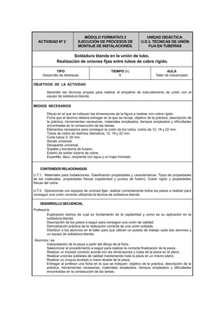 ACTIVIDAD Nº 2
MÓDULO FORMATIVO 2
EJECUCIÓN DE PROCESOS DE
MONTAJE DE INSTALACIONES.
UNIDAD DIDÁCTICA:
U.D.3. TÉCNICAS DE UNIÓN
FIJA EN TUBERÍAS
Soldadura blanda en la unión de tubo.
Realización de uniones fijas entre tubos de cobre rígido.
TIPO
Desarrollo de destrezas
TIEMPO (h)
6
AULA
Taller de mecanizado
OBJETIVOS DE LA ACTIVIDAD
Aprender las técnicas propias para realizar el empalme de tubo-elemento de unión con el
equipo de soldadura blanda.
MEDIOS NECESARIOS
Dibujo en el que se indiquen las dimensiones de la figura a realizar con cobre rígido.
Ficha que el alumno deberá entregar en la que se recoja: objetivo de la práctica, descripción de
la práctica, herramientas necesarias, materiales empleados, tiempos empleados y dificultades
encontradas en la consecución de las tareas.
Elementos necesarios para conseguir la unión de los tubos: codos de 12, 18 y 22 mm.
Tubos de cobre de distintos diámetros: 12, 18 y 22 mm.
Corta tubos 3- 30 mm.
Alicate universal.
Decapante universal.
Soplete y bombona de butano.
Estaño de soldar tubería de cobre.
Espartillo, lápiz, recipiente con agua y un trapo húmedo.
CONTENIDOS RELACIONADOS
U.T.1. Materiales para instalaciones. Clasificación propiedades y características: Tipos de propiedades
de los materiales, propiedades físicas (capilaridad y puntos de fusión). Cobre rígido y propiedades
físicas del cobre.
U.T.3. Operaciones con equipos de uniones fijas: realizar correctamente todos los pasos a realizar para
conseguir una unión correcta utilizando la técnica de soldadura blanda.
DESARROLLO SECUENCIAL
Profesor/a:
Explicación teórica de cual es fundamento de la capilaridad y como es su aplicación en la
soldadura blanda.
Descripción de los pasos a seguir para conseguir una unión de calidad.
Demostración práctica de la realización correcta de una unión soldada.
Distribuir a los alumnos en el taller para que utilicen un puesto de trabajo cada dos alumnos y
un equipo de soldadura blanda.
Alumnos / as:
Interpretación de la pieza a partir del dibujo de la ficha.
Seleccionar el procedimiento a seguir para realizar la correcta finalización de la pieza.
Realizar un trazado correcto acorde con las dimensiones y cotas de la pieza en el plano.
Realizar uniones soldadas de calidad manteniendo toda la pieza en un mismo plano.
Realizar un croquis acotado a mano alzada de la pieza.
Entregar al profesor una ficha en la que se indiquen: objetivo de la práctica, descripción de la
práctica, herramientas necesarias, materiales empleados, tiempos empleados y dificultades
encontradas en la consecución de las tareas.
 