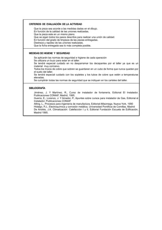 CRITERIOS DE EVALUACIÓN DE LA ACTIVIDAD
Que la pieza sea acorde a las medidas dadas en el dibujo.
En función de la calidad de las uniones realizadas.
Que la pieza este en un mismo plano.
Que se sigan todos los pasos descritos para realizar una unión de calidad.
En función del grado de limpieza de las piezas entregadas.
Destreza y rapidez de las uniones realizadas.
Que la ficha entregada sea lo más completa posible.
MEDIDAS DE HIGIENE Y SEGURIDAD
Se aplicarán las normas de seguridad e higiene de cada operación
Se utilizara un buzo para estar en el taller.
Se tendrá especial cuidado en no desparramar los decapantes por el taller ya que es un
material muy corrosivo.
Todos los trozos de cobre que sobren se guardaran en un cubo de forma que nunca queden por
el suelo del taller.
Se tendrá especial cuidado con los sopletes y los tubos de cobre que estén a temperaturas
elevadas.
Se cumplirán todas las normas de seguridad que se indiquen en los carteles del taller.
BIBLIOGRAFÍA
Jiménez, J. Y Martínez, R., Curso de instalador de fontanería, Editorial El Instalador,
Publicaciones CONAIF, Madrid, 1995.
Guerra, E., Lorenzo, J. Y Amador, P., Apuntes sobre cursos para instalador de Gas, Editorial el
Instalador, Publicaciones CONAIF
Alting, L., Procesos para ingeniería de manufactura, Editorial Alfaomega, Nueva York, 1990
Hidalgo, P.J., Electroquímica y corrosión metálica, Universidad Pontificia de Comillas, Madrid
De Andrés, J.A. Climatización: Calefacción I y II, Editorial Fundación Escuela de Edificación,
Madrid 1995.
 