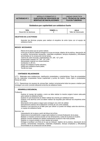 ACTIVIDAD Nº 3
MÓDULO FORMATIVO 2
EJECUCIÓN DE PROCESOS DE
MONTAJE DE INSTALACIONES.
UNIDAD DIDÁCTICA
U.D.3. TÉCNICAS DE UNIÓN
FIJA EN TUBERÍAS
Soldadura por capilaridad con soldadura fuerte
TIPO
Desarrollo de destrezas
TIEMPO (h)
8
AULA
Taller de mecanizado
OBJETIVOS DE LA ACTIVIDAD
Aprender las técnicas propias para realizar el empalme de entre tubos con el equipo de
soldadura fuerte.
MEDIOS NECESARIOS
Planos de la pieza que se quiere realizar.
Ficha que el alumno deberá entregar en la que se recoja: objetivo de la práctica, descripción de
la práctica, herramientas necesarias, materiales empleados, tiempos empleados y dificultades
encontradas en la consecución de las tareas.
Tubería de cobre recocida y deshidratada 1/4”, 3/8”, 1/2” y 5/8”.
Ensanchador imperial 1/4”, 3/8”, 1/2” y 5/8”..
Abocardador imperial con ensanchadores.
Cortatubos 3- 28 mm.
Equipo de soldadura fuerte oxibutano.
Varilla para soldadura fuerte platex.
Tornillo de mesa
CONTENIDOS RELACIONADOS
U.T.1. Materiales para instalaciones. clasificación propiedades y características: Tipos de propiedades
de los materiales, propiedades físicas (capilaridad y puntos de fusión). Cobre rígido y propiedades
físicas del cobre.
U.T.3. Operaciones con equipos de uniones fijas: realizar correctamente todos los pasos a realizar para
conseguir una unión correcta utilizando la técnica de soldadura fuerte.
DESARROLLO SECUENCIAL
Profesor/a:
Explicar el manejo del soplete y como se debe realizar la mezcla oxígeno butano adecuada
para realizar la soldadura fuerte.
Explicar en qué situaciones se deben realizar las uniones por soldadura fuerte.
Explicar a los alumnos como se deben realizar las boquillas para efectuar los empalmes entre
los tubos.
Descripción de los pasos a seguir para conseguir una unión de calidad.
Demostración práctica de la realización correcta de una unión soldada.
Distribuir a los alumnos en el taller para que utilicen un puesto de trabajo cada dos alumnos y
un equipo de soldadura fuerte.
Alumnos / as:
Interpretación de la pieza a partir del dibujo de la ficha.
Seleccionar el procedimiento a seguir para realizar la correcta finalización de la pieza.
Realizar un trazado correcto acorde con las dimensiones y cotas de la pieza en el plano.
Realizar uniones soldadas de calidad manteniendo la pieza lo más recta posible.
Realizar un croquis acotado a mano alzada de la pieza.
Entregar al profesor una ficha en la que se indiquen: objetivo de la práctica, descripción de la
práctica, herramientas necesarias, materiales empleados, tiempos empleados y dificultades
encontradas en la consecución de las tareas.
 