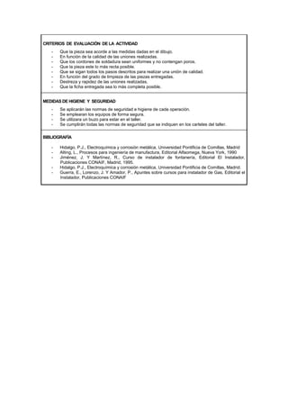 CRITERIOS DE EVALUACIÓN DE LA ACTIVIDAD
- Que la pieza sea acorde a las medidas dadas en el dibujo.
- En función de la calidad de las uniones realizadas.
- Que los cordones de soldadura sean uniformes y no contengan poros.
- Que la pieza este lo más recta posible.
- Que se sigan todos los pasos descritos para realizar una unión de calidad.
- En función del grado de limpieza de las piezas entregadas.
- Destreza y rapidez de las uniones realizadas.
- Que la ficha entregada sea lo más completa posible.
MEDIDAS DE HIGIENE Y SEGURIDAD
- Se aplicarán las normas de seguridad e higiene de cada operación.
- Se emplearan los equipos de forma segura.
- Se utilizara un buzo para estar en el taller.
- Se cumplirán todas las normas de seguridad que se indiquen en los carteles del taller.
BIBLIOGRAFÍA
- Hidalgo, P.J., Electroquímica y corrosión metálica, Universidad Pontificia de Comillas, Madrid
- Alting, L., Procesos para ingeniería de manufactura, Editorial Alfaomega, Nueva York, 1990
- Jiménez, J. Y Martínez, R., Curso de instalador de fontanería, Editorial El Instalador,
Publicaciones CONAIF, Madrid, 1995.
- Hidalgo, P.J., Electroquímica y corrosión metálica, Universidad Pontificia de Comillas, Madrid.
- Guerra, E., Lorenzo, J. Y Amador, P., Apuntes sobre cursos para instalador de Gas, Editorial el
Instalador, Publicaciones CONAIF
 