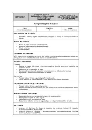 ACTIVIDAD Nº 1
MÓDULO FORMATIVO 2
EJECUCIÓN DE PROCESOS DE
MONTAJE EN LAS
INSTALACIONES
UNIDAD DIDÁCTICA:
U.D.3. TÉCNICAS DE UNIÓN
FIJA EN TUBERÍAS
Manejo del soplete de butano.
TIPO
Desarrollo de destrezas
TIEMPO (h)
2
AULA
Taller de mecanizado
OBJETIVOS DE LA ACTIVIDAD
- Aprender a utilizar y regular el soplete de butano para su manejo en uniones con soldadura
blanda.
MEDIOS NECESARIOS
- Piezas de cobre unidas con soldadura blanda.
- Equipo de soldadura blanda: soplete de butano.
- Alicate universal.
- Tornillo de mesa.
CONTENIDOS RELACIONADOS
U.T.3. Operaciones con equipos de uniones fijas: realizar correctamente todos los pasos a realizar para
conseguir una unión correcta utilizando la técnica de soldadura blanda.
DESARROLLO SECUENCIAL
Profesor/a:
- Explicar el manejo del soplete y como se procede a desoldar las uniones realizadas con
soldadura blanda.
- Descripción de los elementos de unión.
- Demostración práctica de la realización correcta de cómo se debe desoldar la pieza.
- Agrupación y distribución de los alumnos en el taller.
Alumnos / as:
- Realizar la desunión con seguridad y de forma adecuada.
- Utilizar el equipo de soldadura blanda y coger destreza en el manejo del soplete.
CRITERIOS DE EVALUACIÓN DE LA ACTIVIDAD
- Realizar la desunión con seguridad y rapidez.
- Regular el soplete de forma correcta para que el cobre no se someta a un tratamiento térmico
muy agresivo.
MEDIDAS DE HIGIENE Y SEGURIDAD
- Se aplicarán las normas de seguridad e higiene de cada operación.
- Se empleara el soplete de forma segura.
- Se utilizara un buzo para estar en el taller.
- Se cumplirán todas las normas de seguridad que se indiquen en los carteles del taller.
BIBLIOGRAFÍA
- Jiménez, J.Y. Martínez, R., Curso de instalador de fontanería, Editorial El Instalador,
Publicaciones CONAIF, Madrid, 1995.
- Guerra, E., Lorenzo, J. Y Amador, P., Apuntes sobre cursos para instalador de Gas, Editorial el
Instalador, Publicaciones CONAIF.
 