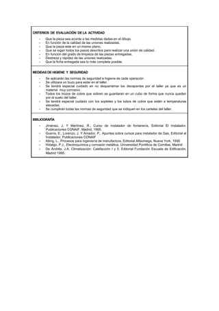 CRITERIOS DE EVALUACIÓN DE LA ACTIVIDAD
- Que la pieza sea acorde a las medidas dadas en el dibujo.
- En función de la calidad de las uniones realizadas.
- Que la pieza este en un mismo plano.
- Que se sigan todos los pasos descritos para realizar una unión de calidad.
- En función del grado de limpieza de las piezas entregadas.
- Destreza y rapidez de las uniones realizadas.
- Que la ficha entregada sea lo más completa posible.
MEDIDAS DE HIGIENE Y SEGURIDAD
- Se aplicarán las normas de seguridad e higiene de cada operación
- Se utilizara un buzo para estar en el taller.
- Se tendrá especial cuidado en no desparramar los decapantes por el taller ya que es un
material muy corrosivo.
- Todos los trozos de cobre que sobren se guardaran en un cubo de forma que nunca queden
por el suelo del taller.
- Se tendrá especial cuidado con los sopletes y los tubos de cobre que estén a temperaturas
elevadas.
- Se cumplirán todas las normas de seguridad que se indiquen en los carteles del taller.
BIBLIOGRAFÍA
- Jiménez, J. Y Martínez, R., Curso de instalador de fontanería, Editorial El Instalador,
Publicaciones CONAIF, Madrid, 1995.
- Guerra, E., Lorenzo, J. Y Amador, P., Apuntes sobre cursos para instalador de Gas, Editorial el
Instalador, Publicaciones CONAIF
- Alting, L., Procesos para ingeniería de manufactura, Editorial Alfaomega, Nueva York, 1990
- Hidalgo, P.J., Electroquímica y corrosión metálica, Universidad Pontificia de Comillas, Madrid
- De Andrés, J.A. Climatización: Calefacción I y II, Editorial Fundación Escuela de Edificación,
Madrid 1995.
 