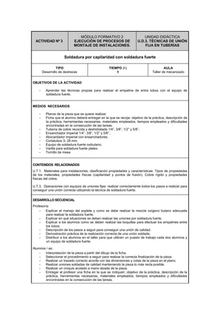 ACTIVIDAD Nº 3
MÓDULO FORMATIVO 2
EJECUCIÓN DE PROCESOS DE
MONTAJE DE INSTALACIONES.
UNIDAD DIDÁCTICA
U.D.3. TÉCNICAS DE UNIÓN
FIJA EN TUBERÍAS
Soldadura por capilaridad con soldadura fuerte
TIPO
Desarrollo de destrezas
TIEMPO (h)
8
AULA
Taller de mecanizado
OBJETIVOS DE LA ACTIVIDAD
- Aprender las técnicas propias para realizar el empalme de entre tubos con el equipo de
soldadura fuerte.
MEDIOS NECESARIOS
- Planos de la pieza que se quiere realizar.
- Ficha que el alumno deberá entregar en la que se recoja: objetivo de la práctica, descripción de
la práctica, herramientas necesarias, materiales empleados, tiempos empleados y dificultades
encontradas en la consecución de las tareas.
- Tubería de cobre recocida y deshidratada 1/4”, 3/8”, 1/2” y 5/8”.
- Ensanchador imperial 1/4”, 3/8”, 1/2” y 5/8”..
- Abocardador imperial con ensanchadores.
- Cortatubos 3- 28 mm.
- Equipo de soldadura fuerte oxibutano.
- Varilla para soldadura fuerte platex.
- Tornillo de mesa
CONTENIDOS RELACIONADOS
U.T.1. Materiales para instalaciones. clasificación propiedades y características: Tipos de propiedades
de los materiales, propiedades físicas (capilaridad y puntos de fusión). Cobre rígido y propiedades
físicas del cobre.
U.T.3. Operaciones con equipos de uniones fijas: realizar correctamente todos los pasos a realizar para
conseguir una unión correcta utilizando la técnica de soldadura fuerte.
DESARROLLO SECUENCIAL
Profesor/a:
- Explicar el manejo del soplete y como se debe realizar la mezcla oxígeno butano adecuada
para realizar la soldadura fuerte.
- Explicar en qué situaciones se deben realizar las uniones por soldadura fuerte.
- Explicar a los alumnos como se deben realizar las boquillas para efectuar los empalmes entre
los tubos.
- Descripción de los pasos a seguir para conseguir una unión de calidad.
- Demostración práctica de la realización correcta de una unión soldada.
- Distribuir a los alumnos en el taller para que utilicen un puesto de trabajo cada dos alumnos y
un equipo de soldadura fuerte.
Alumnos / as:
- Interpretación de la pieza a partir del dibujo de la ficha.
- Seleccionar el procedimiento a seguir para realizar la correcta finalización de la pieza.
- Realizar un trazado correcto acorde con las dimensiones y cotas de la pieza en el plano.
- Realizar uniones soldadas de calidad manteniendo la pieza lo más recta posible.
- Realizar un croquis acotado a mano alzada de la pieza.
- Entregar al profesor una ficha en la que se indiquen: objetivo de la práctica, descripción de la
práctica, herramientas necesarias, materiales empleados, tiempos empleados y dificultades
encontradas en la consecución de las tareas.
 