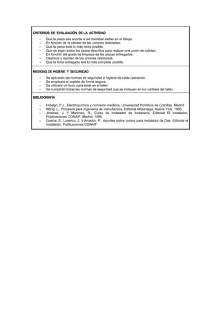 CRITERIOS DE EVALUACIÓN DE LA ACTIVIDAD
- Que la pieza sea acorde a las medidas dadas en el dibujo.
- En función de la calidad de las uniones realizadas.
- Que la pieza este lo más recta posible.
- Que se sigan todos los pasos descritos para realizar una unión de calidad.
- En función del grado de limpieza de las piezas entregadas.
- Destreza y rapidez de las uniones realizadas.
- Que la ficha entregada sea lo más completa posible.
MEDIDAS DE HIGIENE Y SEGURIDAD
- Se aplicarán las normas de seguridad e higiene de cada operación.
- Se empleara el soplete de forma segura.
- Se utilizara un buzo para estar en el taller.
- Se cumplirán todas las normas de seguridad que se indiquen en los carteles del taller.
BIBLIOGRAFÍA
- Hidalgo, P.J., Electroquímica y corrosión metálica, Universidad Pontificia de Comillas, Madrid
- Alting, L., Procesos para ingeniería de manufactura, Editorial Alfaomega, Nueva York, 1990
- Jiménez, J. Y Martínez, R., Curso de instalador de fontanería, Editorial El Instalador,
Publicaciones CONAIF, Madrid, 1995.
- Guerra, E., Lorenzo, J. Y Amador, P., Apuntes sobre cursos para instalador de Gas, Editorial el
Instalador, Publicaciones CONAIF
 