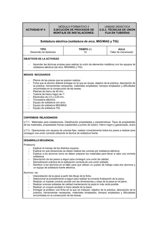ACTIVIDAD Nº 4
MÓDULO FORMATIVO 2
EJECUCIÓN DE PROCESOS DE
MONTAJE DE INSTALACIONES.
UNIDAD DIDÁCTICA
U.D.3. TÉCNICAS DE UNIÓN
FIJA EN TUBERÍAS
Soldadura eléctrica (soldadura de arco, MIG/MAG y TIG)
TIPO
Desarrollo de destrezas
TIEMPO (h)
10
AULA
Taller de mecanizado
OBJETIVOS DE LA ACTIVIDAD
- Aprender las técnicas propias para realizar la unión de elementos metálicos con los equipos de
soldadura eléctrica (de arco, MIG/MAG y TIG)
MEDIOS NECESARIOS
- Planos de las piezas que se quieren realizar.
- Ficha que el alumno deberá entregar en la que se recoja: objetivo de la práctica, descripción de
la práctica, herramientas necesarias, materiales empleados, tiempos empleados y dificultades
encontradas en la consecución de las tareas.
- Pletinas de hierro de 40 mm.
- Tubería de hierro negro de 1”.
- Electrodos de 2,5 y 3,25 mm.
- Tronzadora eléctrica.
- Equipo de soldadura con arco.
- Equipo de soldadura MIG/MAG.
- Equipo de soldadura TIG.
CONTENIDOS RELACIONADOS
U.T.1. Materiales para instalaciones. Clasificación propiedades y características: Tipos de propiedades
de los materiales, propiedades físicas (capilaridad y puntos de fusión). Hierro negro y galvanizado, acero
U.T.3. Operaciones con equipos de uniones fijas: realizar correctamente todos los pasos a realizar para
conseguir una unión correcta utilizando la técnica de soldadura fuerte.
DESARROLLO SECUENCIAL
Profesor/a:
- Explicar el manejo de los distintos equipos.
- Explicar en qué situaciones se deben realizar las uniones por soldadura eléctrica.
- Explicar a los alumnos cómo se deben preparar los materiales para llevar a cabo una correcta
soldadura.
- Descripción de los pasos a seguir para conseguir una unión de calidad.
- Demostración práctica de la realización correcta de una unión soldada.
- Distribuir a los alumnos en el taller para que utilicen un puesto de trabajo cada dos alumnos y
un equipo de soldadura fuerte eléctrica.
Alumnos / as:
- Interpretación de la pieza a partir del dibujo de la ficha.
- Seleccionar el procedimiento a seguir para realizar la correcta finalización de la pieza.
- Realizar un trazado correcto acorde con las dimensiones y cotas de la pieza en el plano.
- Realizar uniones soldadas de calidad manteniendo la pieza lo más recta posible.
- Realizar un croquis acotado a mano alzada de la pieza.
- Entregar al profesor una ficha en la que se indiquen: objetivo de la práctica, descripción de la
práctica, herramientas necesarias, materiales empleados, tiempos empleados y dificultades
encontradas en la consecución de las tareas.
 