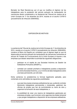 Versión	08/02/2017	 Página	1	
	
Borrador de Real Decreto-Ley por el que se modifica el régimen de los
trabajadores para la prestación del servicio portuario de manipulación de
mercancías dando cumplimiento a la Sentencia del Tribunal de Justicia de la
Unión Europea de 11 de diciembre de 2014, recaída en el asunto C-576/13
(procedimiento de infracción 2009/4052).
EXPOSICIÓN DE MOTIVOS
I
La sentencia del Tribunal de Justicia de la Unión Europea de 11 de diciembre de
2014, recaída en el asunto C-576/13 (procedimiento de infracción 2009/4052),
condena al Reino de España por considerar que el régimen legal en que se
desenvuelve el servicio portuario de manipulación de mercancías contraviene el
artículo 49 Tratado de Funcionamiento de la Unión Europea al imponer a las
empresas que deseen desarrollar la actividad las siguientes obligaciones:
- participar en el capital de una Sociedad Anónima de Gestión de
Estibadores Portuarios (SAGEP) y,
- contratar con carácter prioritario a trabajadores puestos a disposición
por dicha Sociedad Anónima, y a un mínimo de tales trabajadores sobre
una base permanente, por otro lado.
Dicha sentencia no predetermina la formula legalmente aplicable, pero
contempla como admisibles las siguientes posibilidades:
- que sean las propias empresas estibadoras las que, pudiendo contratar
libremente trabajadores permanentes o temporales, gestionen las
oficinas de empleo que han de suministrarles su mano de obra y
organicen la formación de esos trabajadores, o
- la posibilidad de crear una reserva de trabajadores gestionada por
empresas privadas, que funcionen como agencias de empleo temporal
y que pongan trabajadores a disposición de las empresas estibadoras.
 