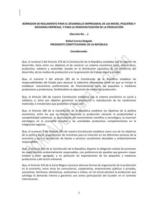  



 BORRADOR DE REGLAMENTO PARA EL DESARROLLO EMPRESARIAL DE LAS MICRO, PEQUEÑAS Y 
            MEDIANAS EMPRESAS, Y PARA LA DEMOCRATIZACIÓN DE LA PRODUCCIÓN 
                                                        
                                               (Decreto No. …) 
                                                        
                                          Rafael Correa Delgado 
                            PRESIDENTE CONSTITUCIONAL DE LA REPÚBLICA 
                                                        
                                                Considerando: 
 
 
Que, el numeral 2 del Artículo 276 de la Constitución de la República establece que el régimen de 
desarrollo,  tiene  entre  sus  objetivos  el  de  construir  un  sistema  económico  justo,  democrático, 
productivo,  solidario  y  sostenible,  basado  en  la  distribución  equitativa  de  los  beneficios  del 
desarrollo, de los medios de producción y en la generación de trabajo digno y estable; 
 
Que,  el  numeral  5  del  artículo  281  de  la  Constitución  de  la  República  establece  las 
responsabilidades  del  Estado  para  alcanzar  la  soberanía  alimentaria,  entre  las  que  se  incluye  el 
establecer  mecanismos  preferenciales  de  financiamiento  para  los  pequeños  y  medianos 
productores y productoras, facilitándoles la adquisición de medios de producción; 
 
Que,  el  Artículo  283  de  nuestra  Constitución  establece  que  el  sistema  económico  es  social  y 
solidario;  y,  tiene  por  objetivo  garantizar  la  producción  y  reproducción  de  las  condiciones 
materiales e inmateriales que posibiliten el buen vivir; 
 
Que,  el  Artículo  284  de  la  Constitución  de  la  República  establece  los  objetivos  de  la  política 
económica,  entre  los  que  se  incluye  incentivar  la  producción  nacional,  la  productividad  y 
competitividad  sistémicas,  la  acumulación  del  conocimiento  científico  y  tecnológico,  la  inserción 
estratégica  en  la  economía  mundial  y  las  actividades  productivas  complementarias  en  la 
integración regional; 
 
Que, el numeral  3 del Artículo 285 de nuestra Constitución establece como uno de los objetivos 
de la política fiscal: la generación de incentivos para la inversión en los diferentes sectores de la 
economía  y  para  la  producción  de  bienes  y  servicios  socialmente  deseables  y  ambientalmente 
responsables; 
 
Que, el Artículo 306 de la Constitución de la República dispone la obligación estatal de promover 
las exportaciones ambientalmente responsables, con preferencia de aquellas que generen mayor 
empleo  y  valor  agregado,  y  en  particular  las  exportaciones  de  los  pequeños  y  medianos 
productores y del sector artesanal; 

Que, el Artículo 319 de la Carta Magna reconoce diversas formas de organización de la producción 
en  la  economía,  entre  otras  las  comunitarias,  cooperativas,  empresariales  públicas  o  privadas, 
asociativas, familiares, domésticas, autónomas y mixtas, en tal virtud alentará la producción que 
satisfaga  la  demanda  interna  y  garantice  una  activa  participación  del  Ecuador  en  el  contexto 
internacional; 



                                                      1 

 
 