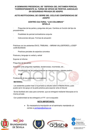 III SEMINARIO PRESENCIAL DE “DEFENSA DEL DICTAMEN PERICIAL
“CORRESPONDIENTE AL TURNO DE OFICIO DE PERITOS JUDICIALES
EN SEGURIDAD PRIVADA DE ADISPO.
ACTO INSTITUCIONAL DE CIERRE DEL CICLO DE CONFERENCIAS DE
ADISPO
CENTRO CULTURAL “LAS COLUMNAS”
SEVILLA
· Preguntas de las partes y preguntas del juez. Cambios en función del tipo de
procedimiento
· Posibilidad de pericial contradictoria conjunta
· Instrucciones del juez. Formas de actuación
Prácticas con los asistentes EN EL TRIBUNAL – MIRIAM VALLDEPERES y JOSEP
JUAN BUIXEDA
· Practicas parciales de aspectos concretos
Posturas y lenguaje no verbal y verbal
Exponer el informe
Preguntas de las partes
Actuación ante preguntas repetidas, tendenciosas, incorrectas, etc...
· Visualización de las grabaciones de las intervenciones y debate positivo
· 17:00
Finalización de las prácticas y conclusiones
MATERIAL:
Los asistentes pueden traer a la jornada su estudio sobre el Madrid Arena, pues
puede servir de apoyo en la parte práctica para exponer ante el tribunal
Se les facilitará otro caso para comentar, que se entregará mediante fotocopias en la
misma jornada
Con posterioridad se les entregará un P.P. con lo expuesto
NOTA IMPORTANTE:
 Es necesaria la inscripción en el seminario mandando un
correo a peritajes@adispo.es
 