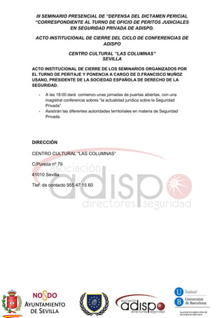 III SEMINARIO PRESENCIAL DE “DEFENSA DEL DICTAMEN PERICIAL
“CORRESPONDIENTE AL TURNO DE OFICIO DE PERITOS JUDICIALES
EN SEGURIDAD PRIVADA DE ADISPO.
ACTO INSTITUCIONAL DE CIERRE DEL CICLO DE CONFERENCIAS DE
ADISPO
CENTRO CULTURAL “LAS COLUMNAS”
SEVILLA
ACTO INSTITUCIONAL DE CIERRE DE LOS SEMINARIOS ORGANIZADOS POR
EL TURNO DE PERITAJE Y PONENCIA A CARGO DE D.FRANCISCO MUÑOZ
USANO, PRESIDENTE DE LA SOCIEDAD ESPAÑOLA DE DERECHO DE LA
SEGURIDAD.
- A las 18:00 dará comienzo unas jornadas de puertas abiertas, con una
magistral conferencia sobres “la actualidad jurídica sobre la Seguridad
Privada”.
- Asistirán las diferentes autoridades territoriales en materia de Seguridad
Privada.
DIRECCIÓN
CENTRO CULTURAL “LAS COLUMNAS”
C/Pureza nº 79
41010 Sevilla
Tlef. de contacto 955 47 15 60
 