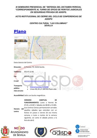 III SEMINARIO PRESENCIAL DE “DEFENSA DEL DICTAMEN PERICIAL
“CORRESPONDIENTE AL TURNO DE OFICIO DE PERITOS JUDICIALES
EN SEGURIDAD PRIVADA DE ADISPO.
ACTO INSTITUCIONAL DE CIERRE DEL CICLO DE CONFERENCIAS DE
ADISPO
CENTRO CULTURAL “LAS COLUMNAS”
SEVILLA
Plano
Datos básicos del Centro
Dirección: C/ Pureza, 79. 41010 Sevilla.
Teléfonos 955 47 15 60
Fax 955 47 15 65
E-mail centrocivicolascolumnas@sevilla.org
Transporte
público
más cercano
 Itinerario Lineas TUSSAM
 Líneas 40, 43 y 5. METRO Plaza cuba
Accesibilidad Salón con bucles magnéticos.
Horario del
centro
HORARIO HABITUAL DE
FUNCIONAMIENTO: Lunes a Viernes de
07:45 a 22:00 h. Sábados de 08:00 a 15:00h.
(Los Centros Cívicos permanecerán cerrados
aquéllos sábados que coincidan con un
festivo en jueves o viernes de esa misma
semana, o lunes o martes de la semana
siguiente, así como el sábado previo a la
feria de abril)
 