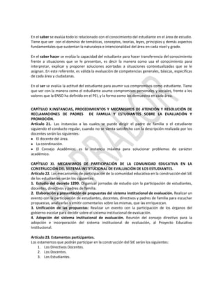 En el saber se evalúa todo lo relacionado con el conocimiento del estudiante en el área de estudio.
Tiene que ver con el dominio de temáticas, conceptos, teorías, leyes, principios y demás aspectos
fundamentales que sustentan la naturaleza e intencionalidad del área en cada nivel y grado.
En el saber hacer se evalúa la capacidad del estudiante para hacer transferencia del conocimiento
frente a situaciones que se le presentan, es decir la manera como usa el conocimiento para
interpretar, explicar y proponer soluciones acertadas a situaciones contextualizadas que se le
asignan. En este referente, es válida la evaluación de competencias generales, básicas, específicas
de cada área y ciudadanas.
En el ser se evalúa la actitud del estudiante para asumir sus compromisos como estudiante. Tiene
que ver con la manera como el estudiante asume compromisos personales y sociales, frente a los
valores que la ENSO ha definido en el PEI, y la forma como los demuestra en cada área.
CAPÍTULO X.INSTANCIAS, PROCEDIMIENTOS Y MECANISMOS DE ATENCIÓN Y RESOLUCIÓN DE
RECLAMACIONES DE PADRES DE FAMILIA Y ESTUDIANTES SOBRE LA EVALUACIÓN Y
PROMOCIÓN.
Artículo 21. Las instancias a las cuales se puede dirigir el padre de familia o el estudiante
siguiendo el conducto regular, cuando no se sienta satisfecho con la descripción realizada por los
docentes serán las siguientes:
El docente del área.
La coordinación.
El Consejo Académico: es la instancia máxima para solucionar problemas de carácter
académico.
CAPÍTULO XI. MECANISMOS DE PARTICIPACIÓN DE LA COMUNIDAD EDUCATIVA EN LA
CONSTRUCCIÓN DEL SISTEMA INSTITUCIONAL DE EVALUACIÓN DE LOS ESTUDIANTES.
Artículo 22. Los mecanismos de participación de la comunidad educativa en la construcción del SIE
de los estudiantes serán los siguientes:
1. Estudio del decreto 1290. Organizar jornadas de estudio con la participación de estudiantes,
docentes, directivos y padres de familia.
2. Elaboración y presentación de propuestas del sistema institucional de evaluación. Realizar un
evento con la participación de estudiantes, docentes, directivos y padres de familia para escuchar
propuestas, analizarlas y emitir comentarios sobre las mismas, que las enriquezcan.
3. Unificación de las propuestas: Realizar un evento con la participación de los órganos del
gobierno escolar para decidir sobre el sistema institucional de evaluación.
4. Adopción del sistema institucional de evaluación. Reunión del consejo directivo para la
adopción e incorporación del sistema institucional de evaluación, al Proyecto Educativo
Institucional.
Artículo 23. Estamentos participantes.
Los estamentos que podrán participar en la construcción del SIE serán los siguientes:
1. Los Directivos Docentes.
2. Los Docentes.
3. Los Estudiantes.

 