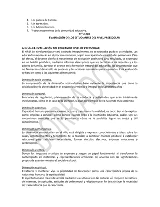 4.
5.
6.
7.

Los padres de Familia.
Los egresados.
Los Administrativos.
Y otros estamentos de la comunidad educativa.
TÍTULO II
EVALUACIÓN DE LOS ESTUDIANTES DEL NIVEL PREESCOLAR

Artículo 24. EVALUACIÓN DEL EDUCANDO NIVEL DE PREESCOLAR.
El niñ@ del nivel preescolar será valorado integralmente, no se reprueba grado ni actividades. Los
educandos avanzarán en el proceso educativo, según sus capacidades y aptitudes personales. Para
tal efecto, el docente diseñará mecanismos de evaluación cualitativa cuyo resultado, se expresará
en un boletín periódico, mediante informes descriptivos que les permitan a los docentes y a los
padres de familia, apreciar el avance en la formación integral del educando, las circunstancias que
no favorecen el desarrollo de procesos y las acciones necesarias para superarlas. Esta evaluación
se hará en torno a las siguientes dimensiones:
Dimensión socio-afectiva.
La comprensión de la dimensión socio-afectiva hace evidente la importancia que tiene la
socialización y la afectividad en el desarrollo armónico e integral en los primeros años
Dimensión corporal.
Funciones de regulación, planeamiento de la conducta y actividades que eran inicialmente
involuntarias, como es el caso de la atención, la cual por ejemplo, se va haciendo más sostenida
Dimensión cognitiva.
Capacidad humana para relacionarse, actuar y transformar la realidad, es decir, tratar de explicar
cómo empieza a conocer, cómo conoce cuando llega a la institución educativa, cuáles son sus
mecanismos mentales que se lo permiten y cómo se le posibilita lograr un mejor y útil
conocimiento.
Dimensión comunicativa.
La dimensión comunicativa en el niño está dirigida a expresar conocimientos e ideas sobre las
cosas, acontecimientos y fenómenos de la realidad; a construir mundos posibles; a establecer
relaciones para satisfacer necesidades, formar vínculos afectivos, expresar emociones y
sentimientos.
Dimensión estética.
Donde los lenguajes artísticos se expresan y juegan un papel fundamental al transformar lo
contemplado en metáforas y representaciones armónicas de acuerdo con las significaciones
propias de su entorno natural, social y cultural.
Dimensión espiritual.
Establecer y mantener viva la posibilidad de trascender como una característica propia de la
naturaleza humana, la espiritualidad.
El espíritu humano crea y desarrolla mediante las culturas y en las culturas un conjunto de valores,
de intereses, de aptitudes, actitudes de orden moral y religioso con el fin de satisfacer la necesidad
de trascendencia que lo caracteriza.

 