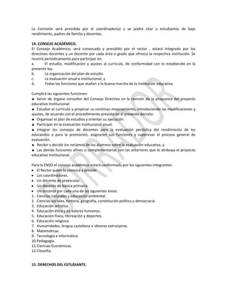 La Comisión será presidida por el coordinador(a) y se podrá citar a estudiantes de bajo
rendimiento, padres de familia y docentes.
14. CONSEJO ACADÉMICO.
El Consejo Académico, será convocado y presidido por el rector , estará integrado por los
directivos docentes y un docente por cada área o grado que ofrezca la respectiva institución. Se
reunirá periódicamente para participar en:
a.
El estudio, modificación y ajustes al currículo, de conformidad con lo establecido en la
presente ley.
b.
La organización del plan de estudio.
c.
La evaluación anual e institucional, y
d.
Todas las funciones que atañen a la buena marcha de la institución educativa.
Cumplirá las siguientes funciones:
Servir de órgano consultor del Consejo Directivo en la revisión de la propuesta del proyecto
educativo institucional.
Estudiar el currículo y propiciar su continuo mejoramiento, introduciendo las modificaciones y
ajustes, de acuerdo con el procedimiento previsto en el presente decreto.
Organizar el plan de estudios y orientar su ejecución.
Participar en la evaluación institucional anual.
Integrar los consejos de docentes para la evaluación periódica del rendimiento de los
educandos y para la promoción, asignarles sus funciones y supervisar el proceso general de
evaluación.
Recibir y decidir los reclamos de los alumnos sobre la evaluación educativa, y
Las demás funciones afines o complementarias con las anteriores que le atribuya el proyecto
educativo institucional.
Para la ENSO el consejo académico estará conformado por los siguientes integrantes:
El Rector quien lo convoca y preside.
Los coordinadores.
Un docente de preescolar.
Un docente de básica primaria.
Un docente por cada una de las siguientes áreas:
1. Ciencias naturales y educación ambiental.
2. Ciencias sociales, historia, geografía, constitución política y democracia.
3. Educación artística.
4. Educación ética y en valores humanos.
5. Educación física, recreación y deportes.
6. Educación religiosa.
7. Humanidades, lengua castellana e idiomas extranjeros.
8. Matemáticas.
9. Tecnología e informática.
10.Pedagogía.
11.Ciencias Económicas.
12.Filosofía.
15. DERECHOS DEL ESTUDIANTE.

 