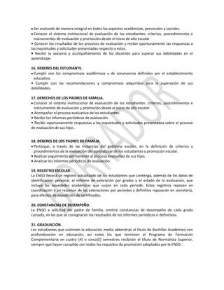 Ser evaluado de manera integral en todos los aspectos académicos, personales y sociales.
Conocer el sistema institucional de evaluación de los estudiantes: criterios, procedimientos e
instrumentos de evaluación y promoción desde el inicio de año escolar.
• Conocer los resultados de los procesos de evaluación y recibir oportunamente las respuestas a
las inquietudes y solicitudes presentadas respecto a estas.
• Recibir la asesoría y acompañamiento de los docentes para superar sus debilidades en el
aprendizaje.
16. DEBERES DEL ESTUDIANTE.
Cumplir con los compromisos académicos y de convivencia definidos por el establecimiento
educativo.
• Cumplir con las recomendaciones y compromisos adquiridos para la superación de sus
debilidades.
17. DERECHOS DE LOS PADRES DE FAMILIA.
Conocer el sistema institucional de evaluación de los estudiantes: criterios, procedimientos e
instrumentos de evaluación y promoción desde el inicio de año escolar.
• Acompañar el proceso evaluativo de los estudiantes.
• Recibir los informes periódicos de evaluación.
• Recibir oportunamente respuestas a las inquietudes y solicitudes presentadas sobre el proceso
de evaluación de sus hijos.
18. DEBERES DE LOS PADRES DE FAMILIA.
Participar, a través de las instancias del gobierno escolar, en la definición de criterios y
procedimientos de la evaluación del aprendizaje de los estudiantes y promoción escolar.
• Realizar seguimiento permanente al proceso evaluativo de sus hijos.
• Analizar los informes periódicos de evaluación.
19. REGISTRO ESCOLAR.
La ENSO llevará un registro actualizado de los estudiantes que contenga, además de los datos de
identificación personal, el informe de valoración por grados y el estado de la evaluación, que
incluya las novedades académicas que surjan en cada periodo. Estos registros reposan en
coordinación y un resumen de las valoraciones por periodos y definitiva reposarán en secretaría,
para efectos de expedición de certificados.
20. CONSTANCIAS DE DESEMPEÑO.
La ENSO a solicitud del padre de familia, emitirá constancias de desempeño de cada grado
cursado, en las que se consignarán los resultados de los informes periódicos o definitivos.
21. GRADUACIÓN.
Los estudiantes que culminen la educación media obtendrán el título de Bachiller Académico con
profundización en educación, así como los que terminen el Programa de Formación
Complementaria en cuatro (4) o cinco(5) semestres recibirán el título de Normalista Superior,
siempre que hayan cumplido con todos los requisitos de promoción adoptados por la ENSO.

 