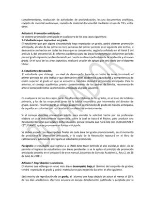 complementarias, realización de actividades de profundización, lectura documentos analíticos,
revisión de material audiovisual, revisión de material documental mediante el uso de TICs, entre
otros.
Artículo 6. Promoción anticipada.
Se obtiene promoción anticipada en cualquiera de los dos casos siguientes:
1. Estudiantes que reprueban un grado.
El estudiante que por alguna circunstancia haya reprobado un grado, podrá obtener promoción
anticipada, al cabo de las primeras cinco semanas del primer periodo en el siguiente año lectivo, si
demuestra con hechos en todas las áreas que es competente, según lo señalado en el literal 2 del
artículo 3, del presente SIE. El informe académico para las áreas fundamentales del primer periodo
para el grado siguiente,se dará teniendo en cuenta su desempeño durante la repitencia y el nuevo
grado. En el caso de las áreas optativas, realizará un plan de apoyo que será dado por el docente
titular.
2. Estudiantes destacados.
El estudiante que obtenga un nivel de desempeño Superior en todas las áreas terminado el
primer periodo del año lectivo y que demuestre nivel académico, capacidades y competencias de
orden superior al grado en que se encuentra, también obtendrá promoción anticipada. Para lo
anterior, el consejo académico, previo consentimiento de los padres de familia, recomendarán
ante el consejo directivo la promoción anticipada al grado siguiente.

En cualquiera de los dos casos serán los docentes titulares de los grados, en el caso de la básica
primaria, y los de las respectivas áreas en la básica secundaria, por intermedio del director de
grupo, quienes recomendarán al consejo académico la promoción de grado de manera anticipada,
de aquellos estudiantes con las características descritas anteriormente.
Si el consejo directivo encuentran mérito para atender la solicitud hecha por los profesores
elabora un acta debidamente sustentada, sobre la cual se basará el Rector, para producir una
Resolución Rectoral que legalice dicha situación, previa consulta que hará éste con el ACUDIENTE Y
ESTUDIANTE que se promueve en forma anticipada.
Se deben expedir los desempeños finales de cada área del grado promocionado, en el momento
de producirse la promoción anticipada, y la copia de la Resolución reposará en el libro de
calificaciones, además de entregarla al estudiante promovido.
Parágrafo: el estudiante que ingrese a la ENSO debe traer definido el año escolar,es decir, no se
permite el ingreso de estudiantes con áreas pendientes y se le aplica el principio de promoción
anticipada descrito en el artículo 6 de este manual, (Acuerdo de Consejo Académico, Acta 2, de 26
de Julio de 2.011)
Artículo 7. Reprobación y asistencia.
El alumno que obtenga en unao más áreas desempeño bajo,al término del conjunto de grados,
tendrá reprobado el grado y podrá matricularse para repetirlo durante el año siguiente.
Será motivo de reprobación de un grado, el alumno que haya dejado de asistir al menos al 20 %
de los días académicas efectivos anuales,sin excusa debidamente justificada y aceptada por la

 