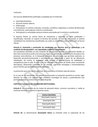 institución.
Son excusas debidamente justificadas y aceptadas por la institución:
Calamidad doméstica.
Situación familiar adversa.
Enfermedad.
Participación en eventos culturales, musicales, científicos y deportivos a nombre del Municipio
o la Institución, autorizada por rectoría o coordinación.
Participación en actividades extracurriculares autorizadas por la rectoría o coordinación.
El docente llevará un control diario de inasistencia y registrará las fallas justificadas e
injustificadas, haciendo un reporte al término del periodo. Al final del año escolar el sistema
contabilizará las inasistencias injustificadas, las cuales se convertirán a días y sobre esto se hará el
cálculo.
Artículo 8. Evaluación y promoción de estudiantes con barreras para el aprendizaje y en
condición de discapacidad o con capacidades y talentos excepcionales.
Los estudiantes atendidos en esta condición de discapacidad tendrán una evaluación flexible, es
decir ésta versará de acuerdo a los avances y logros de aprendizaje, especialmente centrada en los
procesos socio-afectivos, en la búsqueda constante de estrategias que permitan potenciar su
desarrollo personal,reconociendo y estimulando sus capacidades a partir de las diferencias
individuales. Así mismo, la evaluación debe permitir el descubrimiento de habilidades y
competencias para la vida. En este caso, los informes a los padres de familia serán únicamente
descriptivos, destacando cualidades de sus avances, sugiriendo estrategias y recomendaciones
para la familia, que posibiliten mejores resultados.
La promoción para este tipo de población será automática al finalizar cada año lectivo.
En el caso de los estudiantes con talentos excepcionales la evaluación permitirá en primer lugar
detectar los casos y en segundo lugar establecer estrategias de avance y profundización que
permitan plantear la promoción anticipada de grado.
CAPÍTULO II LA ESCALA DE VALORACIÓN INSTITUCIONAL.
Artículo 9. Los estudiantes de los niveles de educación básica primaria, secundaria y media se
evaluarán teniendo en cuenta la siguiente escala:
ESCALA NACIONAL
Desempeño Superior
Desempeño Alto
Desempeño Básico
Desempeño Bajo
Artículo 10. La denominación desempeño básico se entiende como la superación de los

 