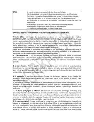 BAJO

Se puede considerar un estudiante con desempeño bajo:
Aún después de presentar actividades de apoyo persisten las dificultades.
Casi nunca o nunca justifica su inasistencia, lo cual incide en su aprendizaje.
Presenta dificultades en su comportamiento que afecta su desempeño.
No desarrolla un mínimo de actividades curriculares requeridas para su
aprendizaje.
Su actitud por el estudio carece de compromiso personal y familiar.
No se observa progreso en el desarrollo de competencias.
Su sentido de pertenencia por la institución es bajo.

CAPÍTULO III ESTRATEGIAS PARA LA EVALUACION DEL APRENDIZAJE EN LA ENSO.
Artículo 13.Las estrategias de evaluación se basan en una concepción del modelo
CONSTRUCTIVISTA, ENFOQUE METODOLÓGICO SOCIO CRÍTICO Y EVALUACIÓN AUTÉNTICA de esta
manera acciones tales como los diarios reflexivos, el portafolio de evaluación, la autorregulación
del aprendizaje mediante la elaboración de mapas conceptuales, la auto observación y valoración
de las adquisiciones mediante el uso de parrillas de evaluación, son recursos favorecedores de
una evaluación centrada en el proceso más que en los resultados.
Desde esta perspectiva, la evaluación se convierte en un instrumento poderoso para que el
estudiante aprenda a evaluar y a “entender cuál es su aprendizaje individual” y, de esta manera,
desarrollar una de las habilidades clave del “aprender a aprender”.
1. La autoevaluación. Es una estrategia y forma de participación evaluativa, donde el estudiante
de manera crítica y durante todo el proceso formativo y de aprendizaje interviene para valorar y
emitir conceptos sobre su competencia y desempeño. No será una actividad exclusiva del final de
periodo.
2. La coevaluación. Permite que los pares del estudiante sean parte activa de su evaluación y
también de una manera crítica y durante todo el proceso formativo y de aprendizaje intervienen
para valorar y emitir conceptos sobre la competencia y desempeño de sus compañeros. No será
una actividad exclusiva del final de periodo.
3. El portafolio. El portafolio es una colección selectiva deliberada y variada de los trabajos del
estudiante donde se reflejan sus esfuerzos, progresos y logros en un periodo de tiempo y en
alguna área específica.
El portafolio se compone normalmente de materiales necesarios y opcionales seleccionados por el
profesor y el estudiante que hacen referencia a diversos objetivos y estrategias cognitivas. Está
dirigido a la práctica diaria académica y puede contemplar, además, aprendizajes indirectos de
formación.
4. El diario pedagógico o reflexivo. El diario es una excelente estrategia evaluativa para
desarrollar habilidades metacognitivas. Consiste en reflexionar y escribir sobre el propio proceso
de aprendizaje. Las representaciones que hace el estudiante de su aprendizaje, puede centrarse
en uno o varios de los siguientes aspectos: el desarrollo conceptual logrado, los procesos mentales
que se siguen, los sentimientos y actitudes experimentadas
5. El mapa conceptual. El mapa conceptual se revela como una estrategia cognitiva muy potente
cuando se utiliza desde el inicio, durante el desarrollo y al final de una unidad de aprendizaje, ya
sea en el estudio de un tema, de un conjunto de temas relacionados o de toda una asignatura. De
esta manera, no solo el profesor sino también el propio estudiante –y esto es lo importante a
destacar -, puede analizar y valorar el proceso de aprendizaje realizando al inicio del aprendizaje y

 