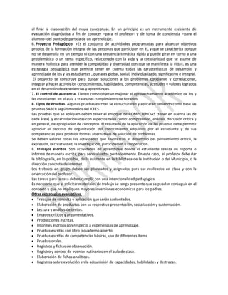 al final la elaboración del mapa conceptual. En un principio es un instrumento excelente de
evaluación diagnóstica a fin de conocer –para el profesor- y de toma de conciencia –para el
alumno- del punto de partida de un aprendizaje.
6. Proyecto Pedagógico. «Es el conjunto de actividades programadas para alcanzar objetivos
propios de la formación integral de las personas que participan en él, y que se caracteriza porque
no se desarrolla en un tiempo ni con una secuencia temática rígida y puede girar en torno a una
problemática o un tema específico, relacionado con la vida y la cotidianidad que se asume de
manera holística para atender la complejidad y diversidad con que se manifiesta la vida», es una
estrategia pedagógica que permite tener en cuenta todas las características de desarrollo y
aprendizaje de los y las estudiantes , que a es global, social, individualizado, significativo e integral.
El proyecto se construye para buscar soluciones a los problemas cotidianos y correlacionar,
integrar y hacer activos los conocimientos, habilidades, competencias, actitudes y valores logrados
en el desarrollo de experiencias y aprendizajes.
7. El control de asistencia. Tienen como objetivo mejorar el aprovechamiento académico de los y
las estudiantes en el aula a través del cumplimiento de horarios.
8. Tipos de Pruebas. Algunas pruebas escritas se estructurarán y aplicarán teniendo como base las
pruebas SABER según modelos del ICFES.
Las pruebas que se apliquen deben tener el enfoque de COMPETENCIAS (tener en cuenta las de
cada área) y estar relacionadas con aspectos tales como: comprensión, análisis, discusión crítica y
en general, de apropiación de conceptos. El resultado de la aplicación de las pruebas debe permitir
apreciar el proceso de organización del conocimiento adquirido por el estudiante y de sus
competencias para producir formas alternativas de solución de problemas.
Se deben valorar todas las actividades que favorezcan el desarrollo del pensamiento crítico, la
expresión, la creatividad, la investigación, participación y cooperación.
8. Trabajos escritos. Son actividades de aprendizaje donde el estudiante realiza un reporte o
informe de manera escrita, para serevaluados posteriormente. En este caso, el profesor debe dar
la bibliografía, en lo posible, de la existente en la biblioteca de la Institución o del Municipio, o la
dirección concreta de internet.
Los trabajos en grupo deben ser planeados y asignados para ser realizados en clase y con la
orientación del profesor.
Las tareas para la casa deben cumplir con una intencionalidad pedagógica.
Es necesario que al solicitar materiales de trabajo se tenga presente que se puedan conseguir en el
contexto y que no impliquen mayores inversiones económicas para los padres.
Otras estrategias evaluativas.
Trabajos de consulta y aplicación que serán sustentados.
Elaboración de productos con su respectiva presentación, socialización y sustentación.
Lectura y análisis de textos.
Ensayos críticos y argumentativos.
Producciones escritas.
Informes escritos con respecto a experiencias de aprendizaje.
Pruebas escritas con libro o cuaderno abierto.
Pruebas escritas de competencias básicas, uso de diferentes ítems.
Pruebas orales.
Registros y fichas de observación.
Registro y control de eventos rutinarios en el aula de clase.
Elaboración de fichas analíticas.
Registros sobre evolución en la adquisición de capacidades, habilidades y destrezas.

 